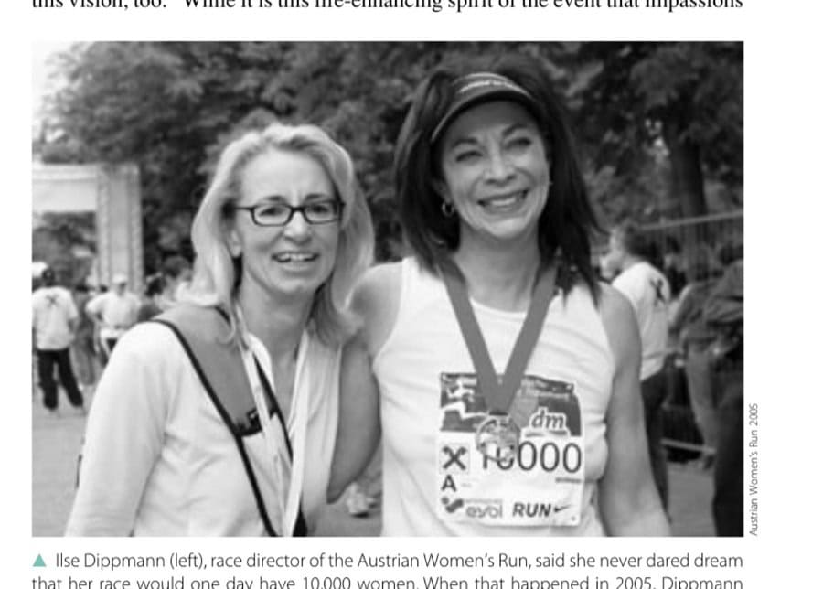 Worlds Apart: Women We Love 10 Ilse Dippmann (left), race director of the Austrian Women's Run, said she never dared dream that her race would one day have 10,000 women. When that happened in 2005, Dippmann asked author Kathrine Switzer (right) to run her race and wear Bib # 10,000.