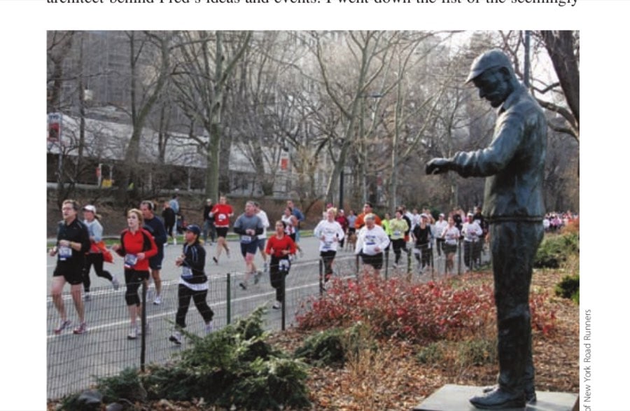 Fred's Final Lap 14 Fred Lebow (his statue, that is) watches over the thousands of finishers in the New York City Marathon as he had done in the flesh for countless marathons before.