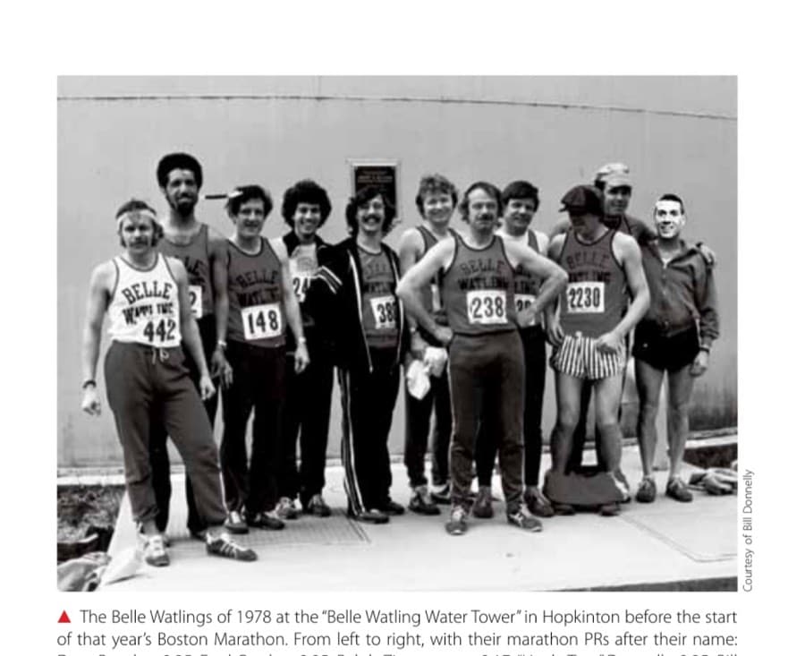 The Belle Watlings 7 The Belle Watlings of 1978 at the "Belle Watling Water Tower" in Hopkinton before the start of that year's Boston Marathon. From left to right, with their marathon PRs after their name: Dave Bogdan, 2:35; Fred Gordon, 2:25; Ralph Zimmerman, 2:17, "Uncle Tom" Donnelly, 2:35; Bill Donnelly, 2:34; Bob Herzog, 2:54; Dick "The Founder" Sullivan, 2:52; Norm Schwendler, 2:52; Paul Schwandt, 2:49; Bill Cambell, time unknown; and Tom Donnelly's face placed over an unknown runner, 2:35. Missing are John Pfeil, 2:23; John Richardson, 2:49; and Pat Janiga, 2:54.