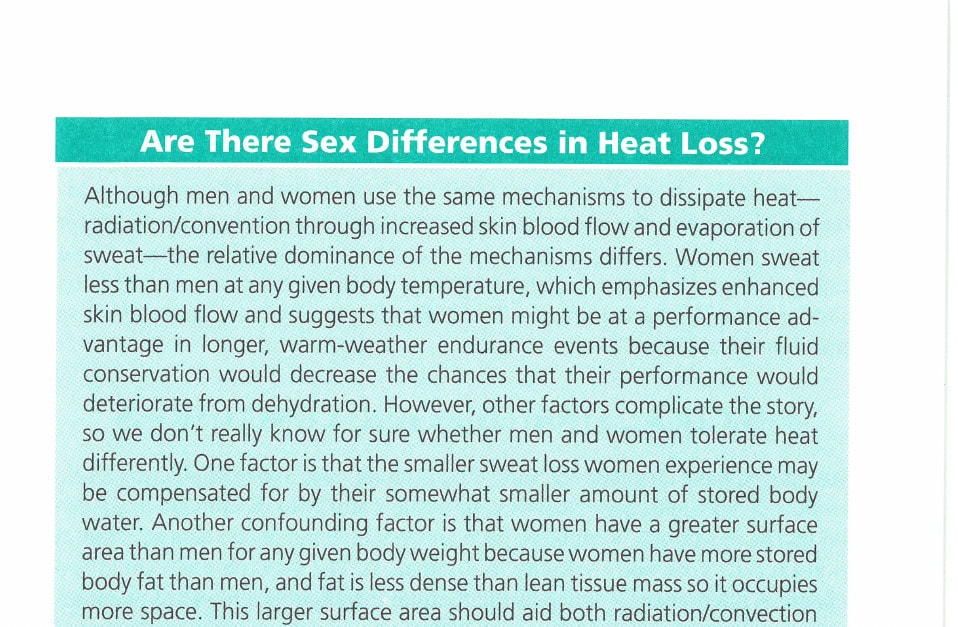 Beating the Heat 11 Are There Sex Differences in Heat Loss? Although men and women use the same mechanisms to dissipate heat—radiation/convection through increased skin blood flow and evaporation of sweat—the relative dominance of the mechanisms differs. Women sweat less than men at any given body temperature, which emphasizes enhanced skin blood flow and suggests that women might be at a performance advantage in longer, warm-weather endurance events because their fluid conservation would decrease the chances that their performance would deteriorate from dehydration. However, other factors complicate the story, so we don't really know for sure whether men and women tolerate heat differently. One factor is that the smaller sweat loss women experience may be compensated for by their somewhat smaller amount of stored body water. Another confounding factor is that women have a greater surface area than men for any given body weight because women have more stored body fat than men, and fat is less dense than lean tissue mass so it occupies more space. This larger surface area should aid both radiation/convection and evaporation among women.—D.M.